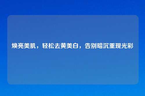 焕亮美肌,轻松去黄美白,告别暗沉重现光彩