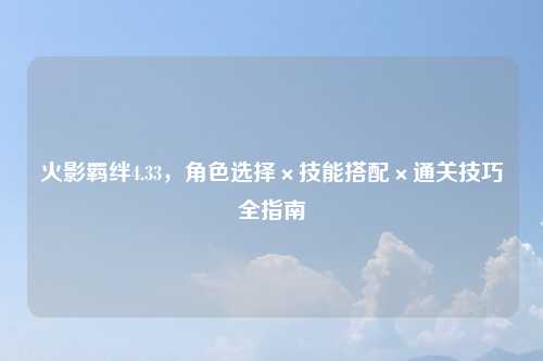 火影羁绊4.33，角色选择×技能搭配×通关技巧全指南