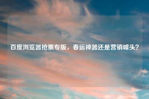 百度浏览器抢票专版，春运神器还是营销噱头？