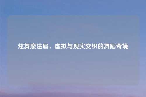 炫舞魔法屋，虚拟与现实交织的舞蹈奇境