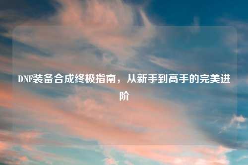 DNF装备合成终极指南，从新手到高手的完美进阶