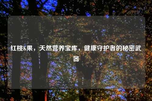 红桃K果，天然营养宝库，健康守护者的秘密武器