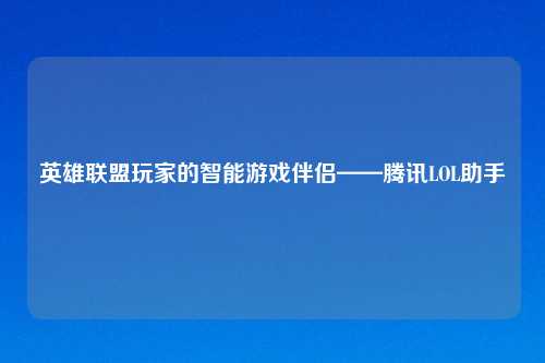 英雄联盟玩家的智能游戏伴侣——腾讯LOL助手