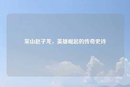 常山赵子龙，英雄崛起的传奇史诗