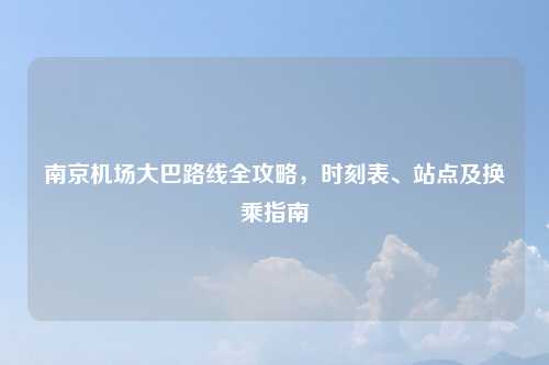南京机场大巴路线全攻略，时刻表、站点及换乘指南