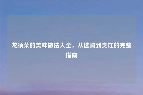 龙须菜的美味做法大全，从选购到烹饪的完整指南