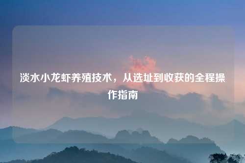 淡水小龙虾养殖技术，从选址到收获的全程操作指南