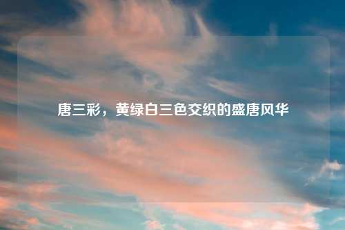 唐三彩，黄绿白三色交织的盛唐风华