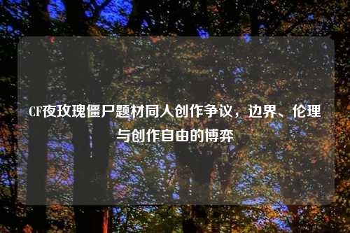 CF夜玫瑰僵尸题材同人创作争议，边界、伦理与创作自由的博弈