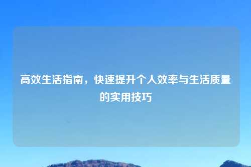 高效生活指南，快速提升个人效率与生活质量的实用技巧