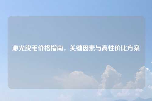 激光脱毛价格指南,关键因素与高性价比方案