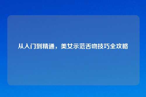 从入门到精通,美女示范舌吻技巧全攻略