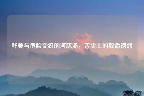 鲜美与危险交织的河豚汤，舌尖上的致命诱惑