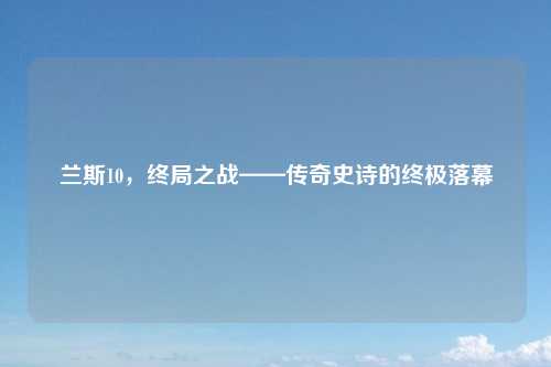 兰斯10，终局之战——传奇史诗的终极落幕