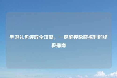 手游礼包领取全攻略，一键解锁隐藏福利的终极指南