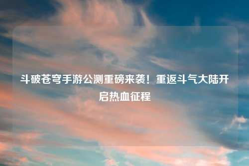 斗破苍穹手游公测重磅来袭！重返斗气大陆开启热血征程