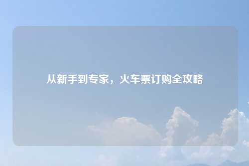 从新手到专家，火车票订购全攻略