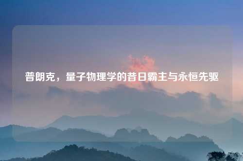 普朗克,量子物理学的昔日霸主与永恒先驱