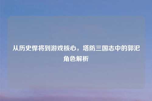 从历史悍将到游戏核心，塔防三国志中的郭汜角色解析