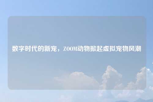 数字时代的新宠，ZOOM动物掀起虚拟宠物风潮