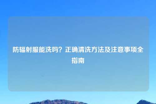 防辐射服能洗吗？正确清洗方法及注意事项全指南
