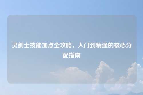 灵剑士技能加点全攻略，入门到精通的核心分配指南