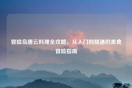 冒险岛唐云料理全攻略，从入门到精通的美食冒险指南