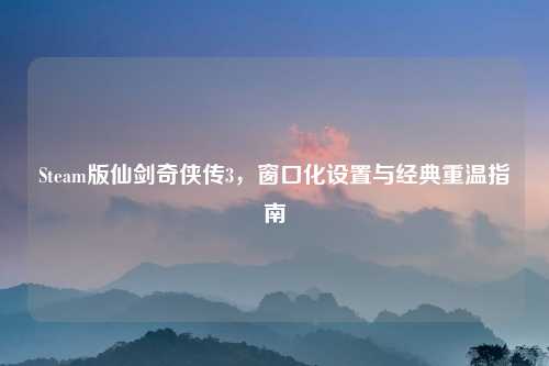 Steam版仙剑奇侠传3,窗口化设置与经典重温指南