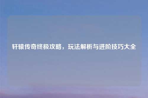 轩辕传奇终极攻略，玩法解析与进阶技巧大全
