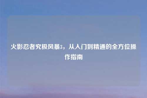 火影忍者究极风暴3，从入门到精通的全方位操作指南