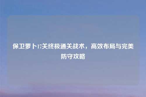 保卫萝卜17关终极通关战术，高效布局与完美防守攻略