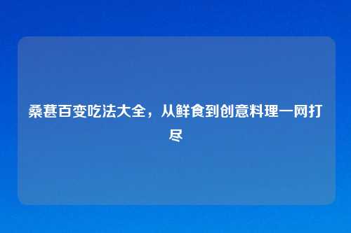 桑葚百变吃法大全，从鲜食到创意料理一网打尽