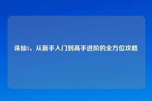 诛仙3，从新手入门到高手进阶的全方位攻略