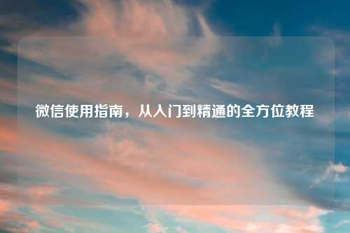 微信使用指南，从入门到精通的全方位教程