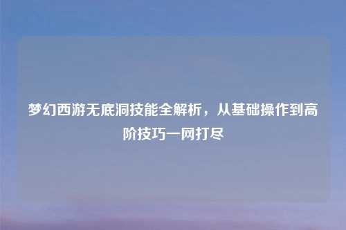 梦幻西游无底洞技能全解析，从基础操作到高阶技巧一网打尽
