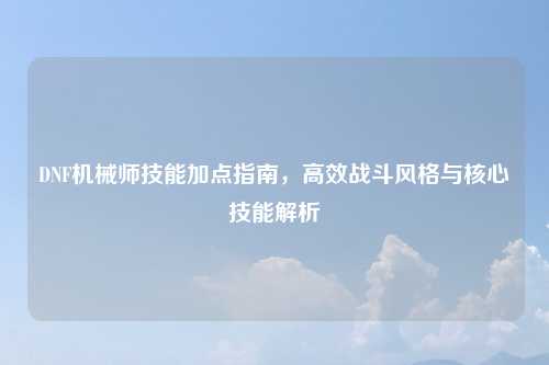 DNF机械师技能加点指南,高效战斗风格与核心技能解析