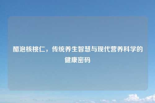 醋泡核桃仁，传统养生智慧与现代营养科学的健康密码