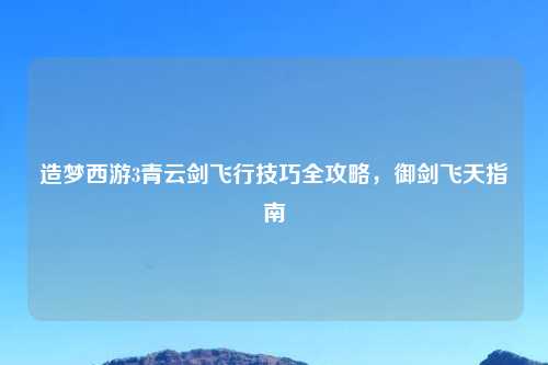 造梦西游3青云剑飞行技巧全攻略，御剑飞天指南