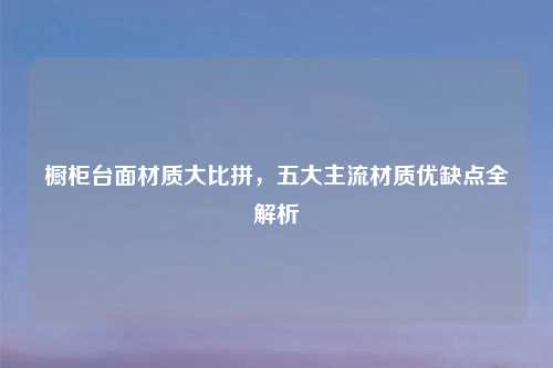 橱柜台面材质大比拼，五大主流材质优缺点全解析