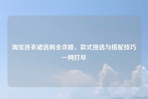 淘宝连衣裙选购全攻略，款式挑选与搭配技巧一网打尽