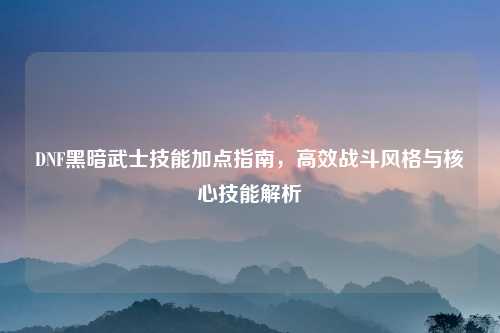 DNF黑暗武士技能加点指南，高效战斗风格与核心技能解析