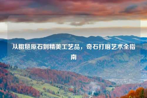 从粗糙原石到精美工艺品,奇石打磨艺术全指南