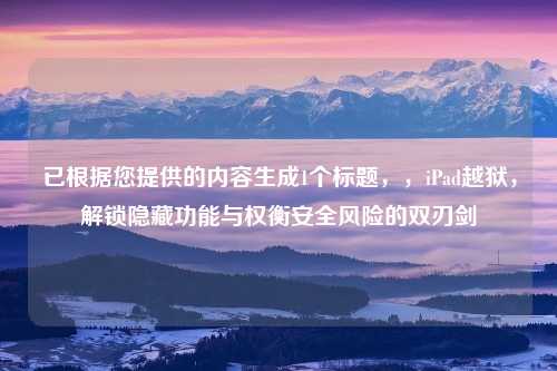 已根据您提供的内容生成1个标题，，iPad越狱，解锁隐藏功能与权衡安全风险的双刃剑
