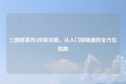 三国群英传5终极攻略，从入门到精通的全方位指南