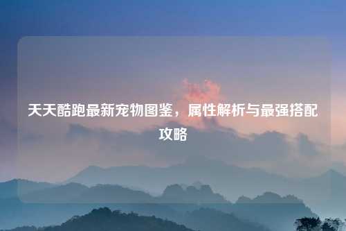 天天酷跑最新宠物图鉴，属性解析与最强搭配攻略