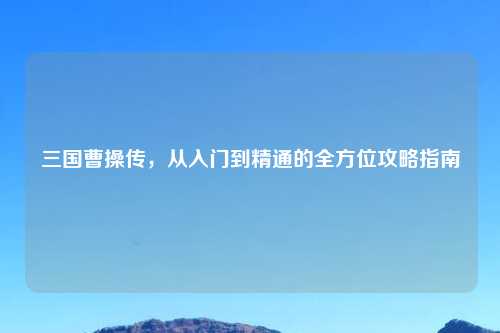 三国曹操传，从入门到精通的全方位攻略指南