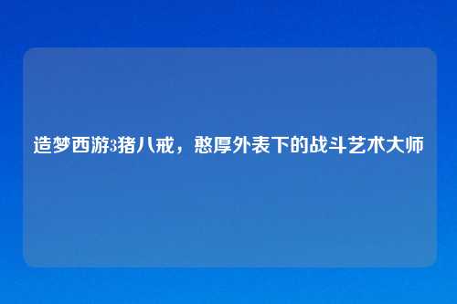 造梦西游3猪八戒，憨厚外表下的战斗艺术大师