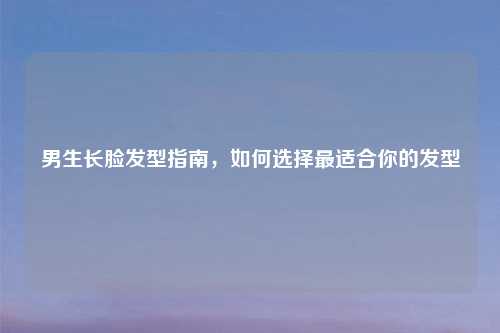 男生长脸发型指南，如何选择最适合你的发型