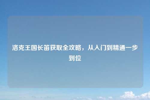 洛克王国长笛获取全攻略，从入门到精通一步到位