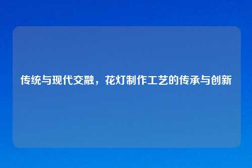 传统与现代交融，花灯制作工艺的传承与创新